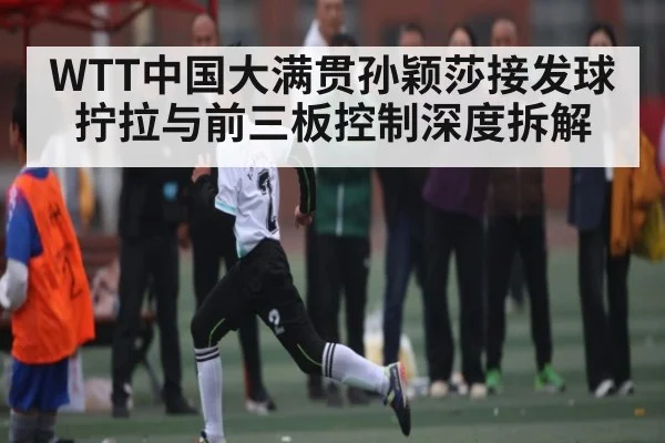 WTT中国大满贯孙颖莎接发球拧拉与前三板控制深度拆解 | kaiyun