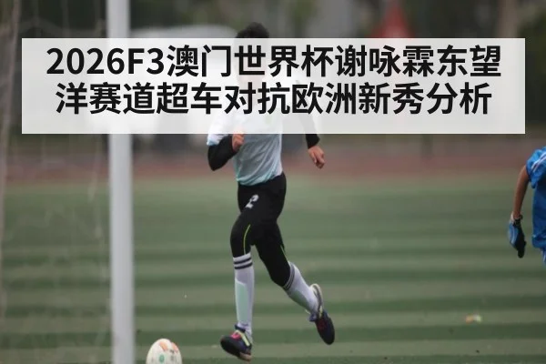 2026F3澳门世界杯谢咏霖东望洋赛道超车对抗欧洲新秀分析 | kaiyun